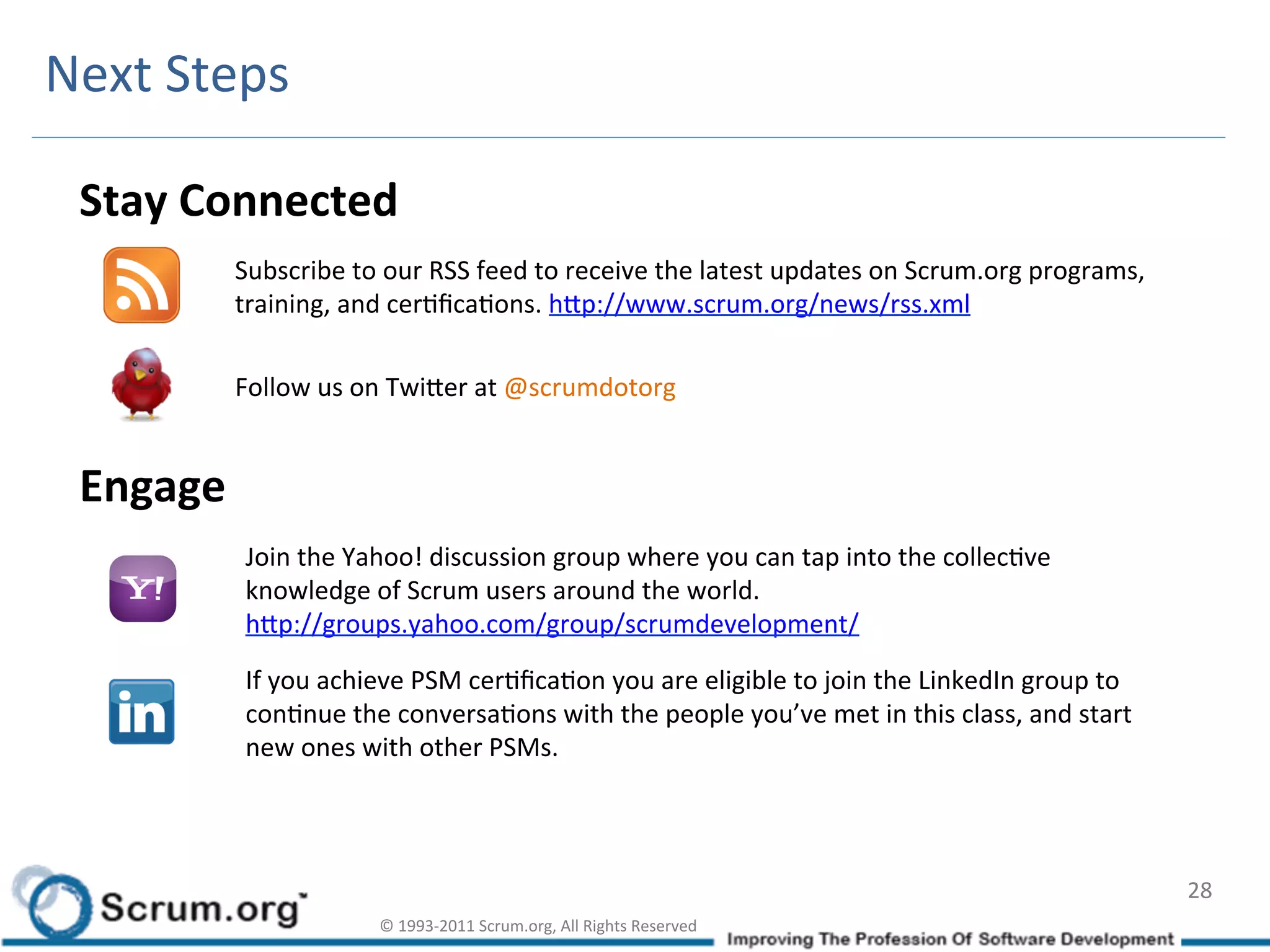 Next	
  Steps	
  

  Stay	
  Connected	
  
            Subscribe	
  to	
  our	
  RSS	
  feed	
  to	
  receive	
  the	
  latest	
  updates	
  on	
  Scrum.org	
  programs,	
  
            training,	
  and	
  cerIﬁcaIons.	
  hdp://www.scrum.org/news/rss.xml	
  

            Follow	
  us	
  on	
  Twider	
  at	
  @scrumdotorg	
  


  Engage	
  
               Join	
  the	
  Yahoo!	
  discussion	
  group	
  where	
  you	
  can	
  tap	
  into	
  the	
  collecIve	
  
               knowledge	
  of	
  Scrum	
  users	
  around	
  the	
  world.	
  
               hdp://groups.yahoo.com/group/scrumdevelopment/	
  	
  

               If	
  you	
  achieve	
  PSM	
  cerIﬁcaIon	
  you	
  are	
  eligible	
  to	
  join	
  the	
  LinkedIn	
  group	
  to	
  
               conInue	
  the	
  conversaIons	
  with	
  the	
  people	
  you’ve	
  met	
  in	
  this	
  class,	
  and	
  start	
  
               new	
  ones	
  with	
  other	
  PSMs.	
  




                                                                                                                                         28	
  
                                ©	
  1993-­‐2011	
  Scrum.org,	
  All	
  Rights	
  Reserved	
  
 
