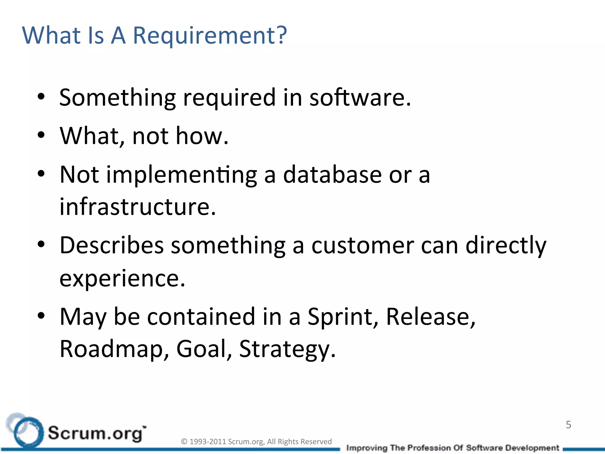 What	
  Is	
  A	
  Requirement?	
  

 •  Something	
  required	
  in	
  soLware.	
  
 •  What,	
  not	
  how.	
  
 •  Not	
  implemenIng	
  a	
  database	
  or	
  a	
  
    infrastructure.	
  
 •  Describes	
  something	
  a	
  customer	
  can	
  directly	
  
    experience.	
  
 •  May	
  be	
  contained	
  in	
  a	
  Sprint,	
  Release,	
  
    Roadmap,	
  Goal,	
  Strategy.	
  

                                                                                      5	
  
                    ©	
  1993-­‐2011	
  Scrum.org,	
  All	
  Rights	
  Reserved	
  
 
