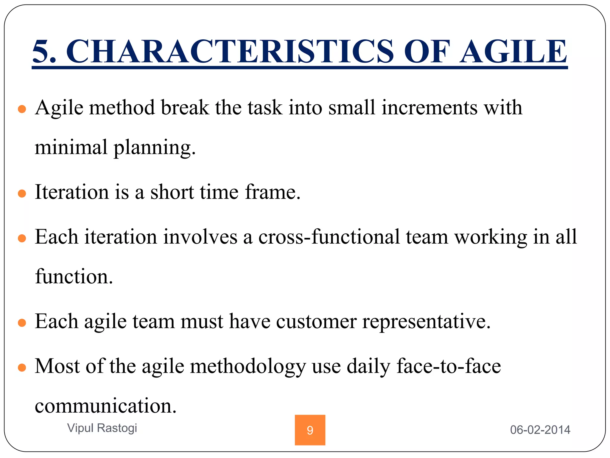 5. CHARACTERISTICS OF AGILE
● Agile method break the task into small increments with
minimal planning.
● Iteration is a short time frame.
● Each iteration involves a cross-functional team working in all
function.
● Each agile team must have customer representative.
● Most of the agile methodology use daily face-to-face
communication.
06-02-20149Vipul Rastogi
 