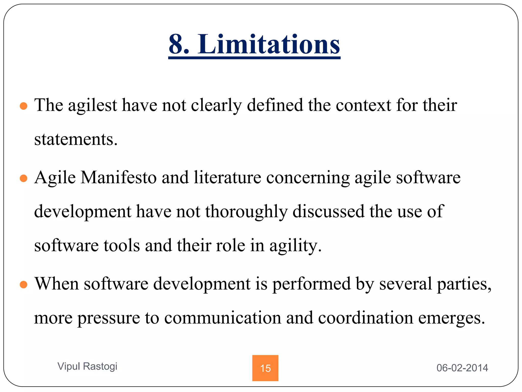 8. Limitations
● The agilest have not clearly defined the context for their
statements.
● Agile Manifesto and literature concerning agile software
development have not thoroughly discussed the use of
software tools and their role in agility.
● When software development is performed by several parties,
more pressure to communication and coordination emerges.
06-02-201415Vipul Rastogi
 