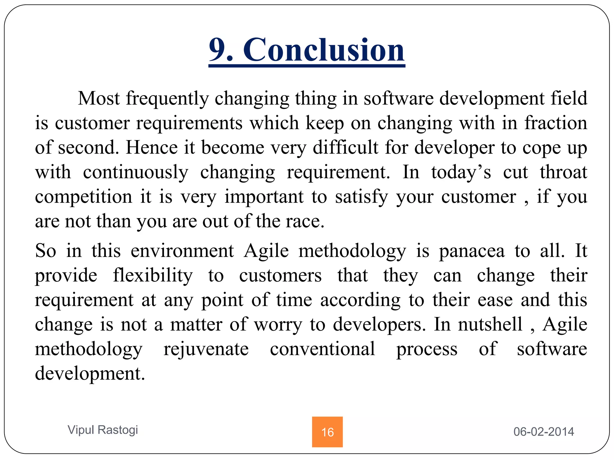 9. Conclusion
Most frequently changing thing in software development field
is customer requirements which keep on changing with in fraction
of second. Hence it become very difficult for developer to cope up
with continuously changing requirement. In today’s cut throat
competition it is very important to satisfy your customer , if you
are not than you are out of the race.
So in this environment Agile methodology is panacea to all. It
provide flexibility to customers that they can change their
requirement at any point of time according to their ease and this
change is not a matter of worry to developers. In nutshell , Agile
methodology rejuvenate conventional process of software
development.
06-02-201416Vipul Rastogi
 