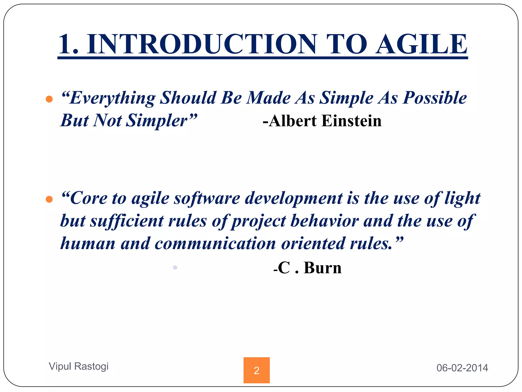 1. INTRODUCTION TO AGILE
● “Everything Should Be Made As Simple As Possible
But Not Simpler” -Albert Einstein
● “Core to agile software development is the use of light
but sufficient rules of project behavior and the use of
human and communication oriented rules.”
• -C . Burn
06-02-20142Vipul Rastogi
 