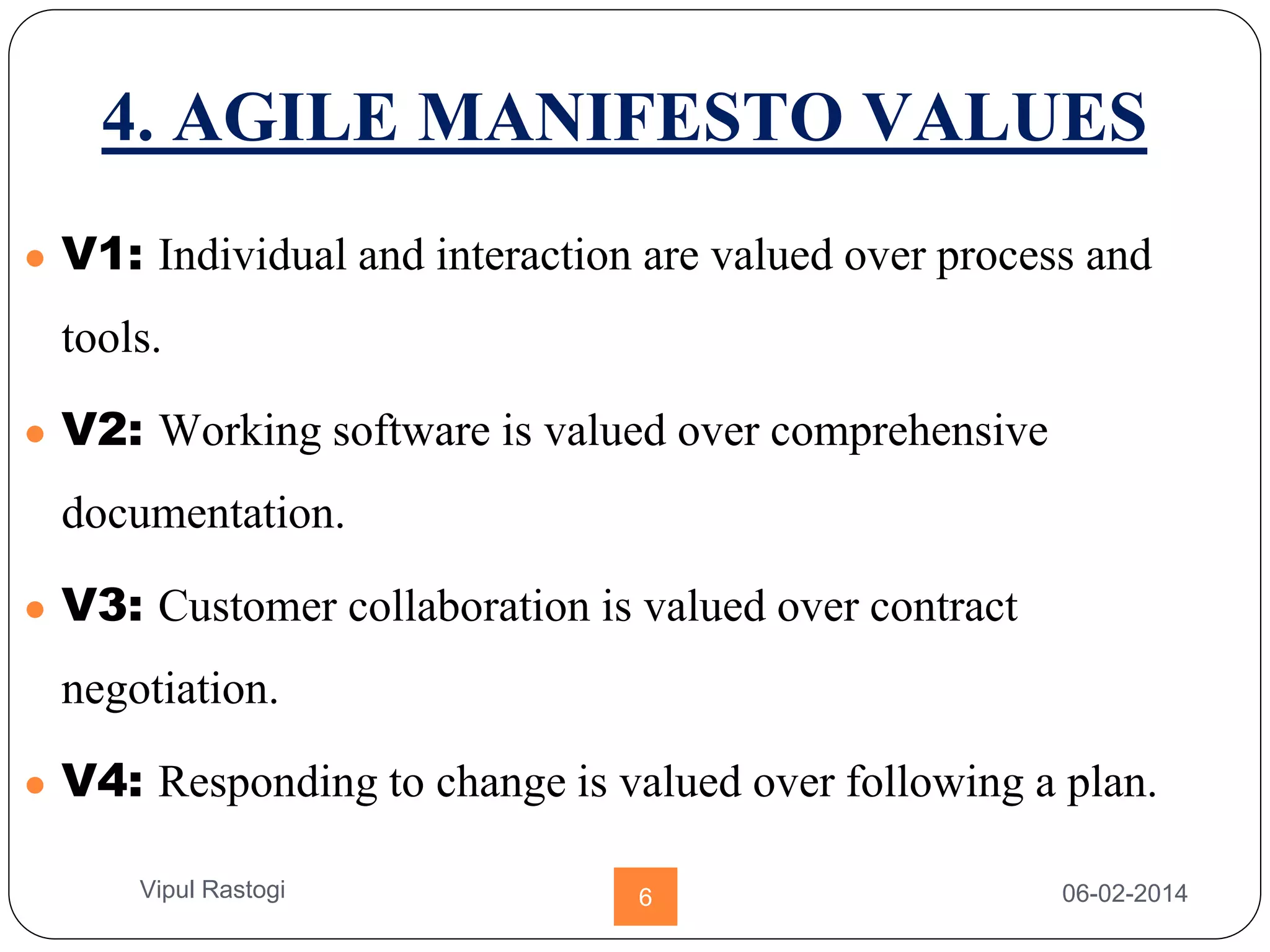 4. AGILE MANIFESTO VALUES
● V1: Individual and interaction are valued over process and
tools.
● V2: Working software is valued over comprehensive
documentation.
● V3: Customer collaboration is valued over contract
negotiation.
● V4: Responding to change is valued over following a plan.
06-02-20146Vipul Rastogi
 