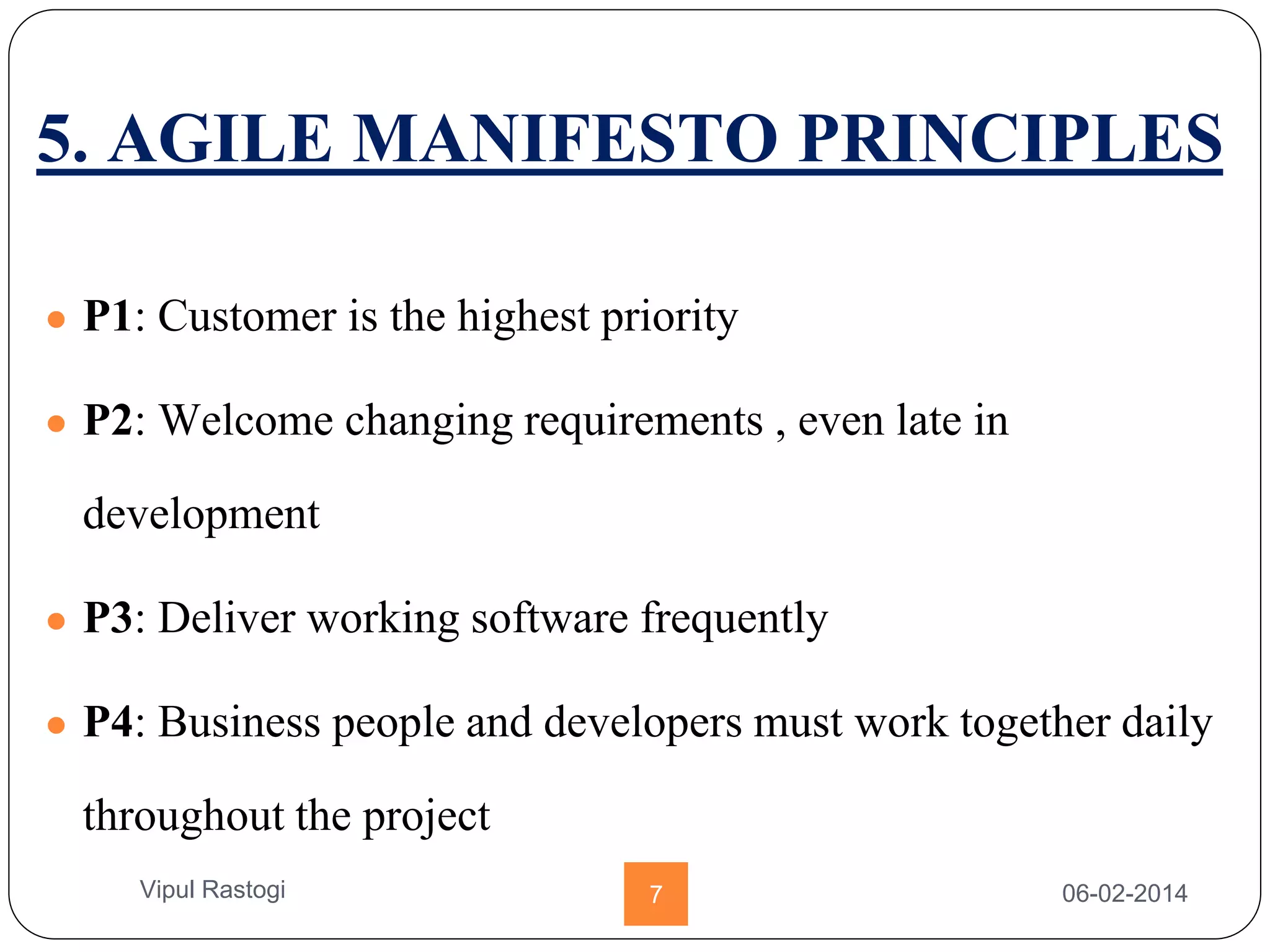 5. AGILE MANIFESTO PRINCIPLES
● P1: Customer is the highest priority
● P2: Welcome changing requirements , even late in
development
● P3: Deliver working software frequently
● P4: Business people and developers must work together daily
throughout the project
06-02-20147Vipul Rastogi
 