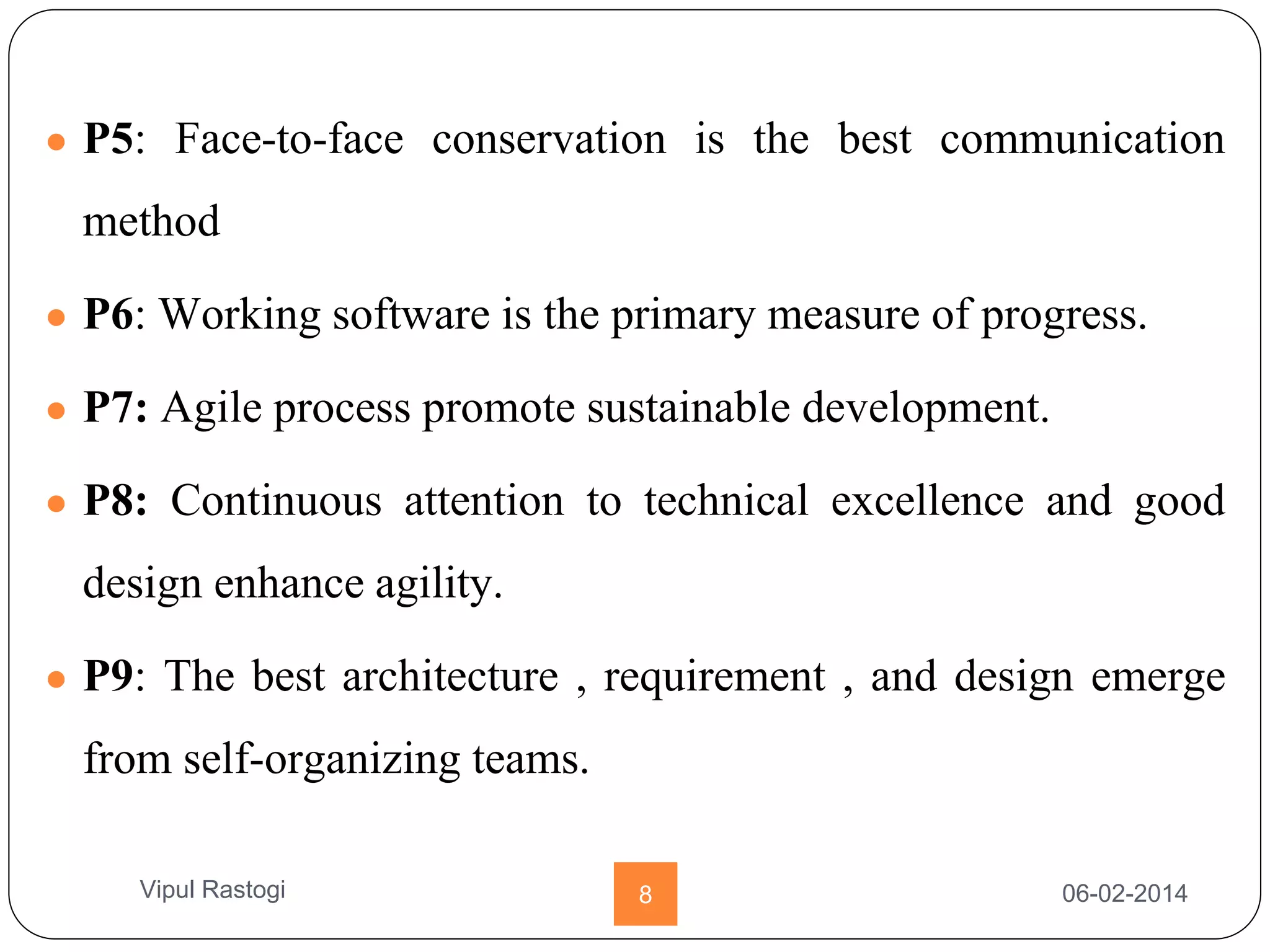 ● P5: Face-to-face conservation is the best communication
method
● P6: Working software is the primary measure of progress.
● P7: Agile process promote sustainable development.
● P8: Continuous attention to technical excellence and good
design enhance agility.
● P9: The best architecture , requirement , and design emerge
from self-organizing teams.
06-02-20148Vipul Rastogi
 