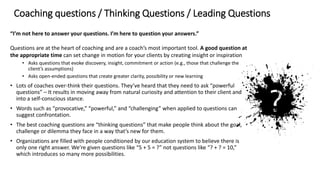 Coaching questions / Thinking Questions / Leading Questions
“I’m not here to answer your questions. I’m here to question your answers.”
Questions are at the heart of coaching and are a coach’s most important tool. A good question at
the appropriate time can set change in motion for your clients by creating insight or inspiration
• Asks questions that evoke discovery, insight, commitment or action (e.g., those that challenge the
client’s assumptions)
• Asks open-ended questions that create greater clarity, possibility or new learning
• Lots of coaches over-think their questions. They’ve heard that they need to ask “powerful
questions” – It results in moving away from natural curiosity and attention to their client and
into a self-conscious stance.
• Words such as “provocative,” “powerful,” and “challenging” when applied to questions can
suggest confrontation.
• The best coaching questions are “thinking questions” that make people think about the goal,
challenge or dilemma they face in a way that’s new for them.
• Organizations are filled with people conditioned by our education system to believe there is
only one right answer. We’re given questions like “5 + 5 = ?” not questions like “? + ? = 10,”
which introduces so many more possibilities.
 