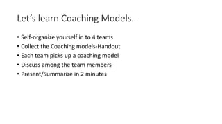 Let’s learn Coaching Models…
• Self-organize yourself in to 4 teams
• Collect the Coaching models-Handout
• Each team picks up a coaching model
• Discuss among the team members
• Present/Summarize in 2 minutes
 