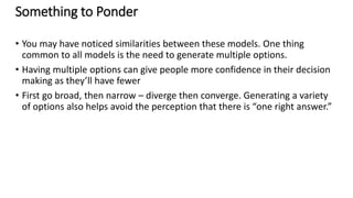 Something to Ponder
• You may have noticed similarities between these models. One thing
common to all models is the need to generate multiple options.
• Having multiple options can give people more confidence in their decision
making as they’ll have fewer
• First go broad, then narrow – diverge then converge. Generating a variety
of options also helps avoid the perception that there is “one right answer.”
 