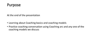 Purpose
At the end of the presentation
• Learning about Coaching basics and coaching models
• Practice coaching conversation using Coaching arc and any one of the
coaching models we discuss
 