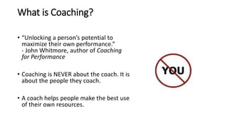 What is Coaching?
• “Unlocking a person’s potential to
maximize their own performance.”
- John Whitmore, author of Coaching
for Performance
• Coaching is NEVER about the coach. It is
about the people they coach.
• A coach helps people make the best use
of their own resources.
 