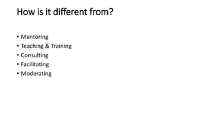 How is it different from?
• Mentoring
• Teaching & Training
• Consulting
• Facilitating
• Moderating
 