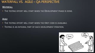 WATERFALL VS. AGILE – QA PERSPECTIVE
WATERFALL
• THE TESTING EFFORT WILL START WHEN THE DEVELOPMENT PHASE IS DONE.
AGILE
• THE TESTING EFFORT WILL START WHEN THE FIRST CODE IS AVAILABLE.
• TESTING IS AN INTEGRAL PART OF EACH DEVELOPMENT ITERATION.
 