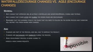 WATERFALL(DISCOURAGE CHANGES) VS. AGILE (ENCOURAGE
CHANGES)
WATERFALL
• ANY CHANGE THAT APPROVED WILL BE ACTIVELY CONTROLLED AND MONITORED(DESIGN, CODING AND TESTING).
• ANY CHANGE THAT COMES AFTER AND DURING THE DESIGN PHASE ARE DISCOURAGED.
• REMEMBER THAT THE PLANNING STAGE IS THE PHASE THAT YOU NEED TO FOLLOW ON THE ENTIRE PROCESS AND THEREFORE
WILL RESTRICT YOU FROM HAVING NEW CHANGES.
AGILE
• CHANGES ARE PART OF THE PROCESS, AND WILL HELP TO IMPROVE THE PRODUCT.
• CHANGES ARE ENCOURAGED AND EMBRACED DURING THE PROCESS.
• AGILE DEVELOPMENT PROCESS, IS MORE FLEXIBLE TO
HANDLE A NEW CHANGE REQUESTS.
 