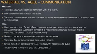 WATERFALL VS. AGILE – COMMUNICATION
WATERFALL
• THERE IS A LOW/NUN-EXISTING INTERACTION WITH THE CLIENT.
• LOW COLLABORATION BETWEEN THE TEAMS.
• THERE IS A DIVIDED TEAMS THAT COLLABORATE TOGETHER, EACH TEAM IS RESPONSIBLE TO A SPECIFIC PART
IN THE PROCESS.
AGILE
• DAILY MEETINGS AND FACE-TO-FACE COMMUNICATION, ARE THE BEST WAY TO CREATE A GOOD
COLLABORATION(THE ALIGNMENT BETWEEN THE PROJECT RESOURCES WILL INCREASE AND THE
UNWANTED MISUNDERSTANDINGS ARE REMOVED ).
• HIGH COLLABORATION BETWEEN THE TEAM AND THE CUSTOMER.
• THERE IS A COLLECTIVE OWNERSHIP DURING THE PROCESS.
• SINGLE TEAM THAT COMBINED WITH ALL THE RELEVANT RESOURCES TO BUILD
THE SOFTWARE AS ONE UNIT (TESTERS, DEVELOPERS…).
 