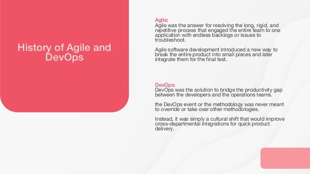 History of Agile and
DevOps
Agile:
Agile was the answer for resolving the long, rigid, and
repetitive process that engaged the entire team to one
application with endless backlogs or issues to
troubleshoot.
Agile software development introduced a new way to
break the entire product into small pieces and later
integrate them for the final test.
DevOps:
DevOps was the solution to bridge the productivity gap
between the developers and the operations teams.
the DevOps event or the methodology was never meant
to override or take over other methodologies.
Instead, it was simply a cultural shift that would improve
cross-departmental integrations for quick product
delivery.
 