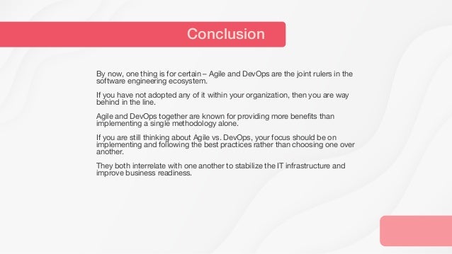 By now, one thing is for certain – Agile and DevOps are the joint rulers in the
software engineering ecosystem.
If you have not adopted any of it within your organization, then you are way
behind in the line.
Agile and DevOps together are known for providing more benefits than
implementing a single methodology alone.
If you are still thinking about Agile vs. DevOps, your focus should be on
implementing and following the best practices rather than choosing one over
another.
They both interrelate with one another to stabilize the IT infrastructure and
improve business readiness.
Conclusion
 