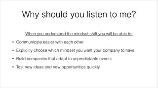 @wildfalcon
Why should you listen to me?
When you understand the mindset shift you will be able to:
• Communicate easier with each other
• Explicitly choose which mindset you want your company to have
• Build companies that adapt to unpredictable events
• Test new ideas and new opportunities quickly
 