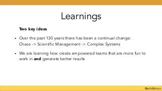 @wildfalcon
Learnings
Two key ideas
• Over the past 130 years there has been a continual change: 
Chaos -> Scientific Management -> Complex Systems
• We are learning how create empowered teams that are more fun to
work in and generate better results
!
 