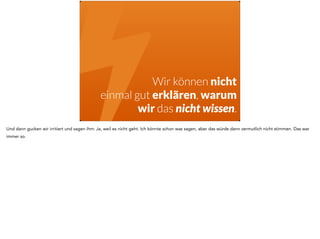 !Wir können nicht 
einmal gut erklären, warum 
wir das nicht wissen. 
Und dann gucken wir irritiert und sagen ihm: Ja, weil es nicht geht. Ich könnte schon was sagen, aber das würde dann vermutlich nicht stimmen. Das war 
immer so. 
 