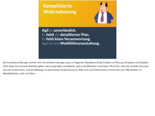 Agil ist unverlässlich. 
Es fehlt ein detaillierter Plan. 
Es fehlt klare Verantwortung. 
Agil ist eine Wohlfühlveranstaltung. 
! 
! 
Komplizierte 
Wahrnehmung 
Der komplizierte Manager rechnet nicht mit einfachen Lösungen, ganz im Gegenteil. Resultate sind das Produkt von Planung, Kompetenz und Disziplin. 
Ohne diese kann es keine Resultate geben, also ist agil selbst unverlässlich, weil es die Methoden nicht bietet. Ohne Plan, ohne klar verteilte Hüte kann 
das nicht funktionieren. Und die Meetings mit permanenter Ausleuchtung von allem sind nicht Zielorientiert und kümmern sich offensichtlich um 
Befindlichkeiten, nicht um Fakten. 
 