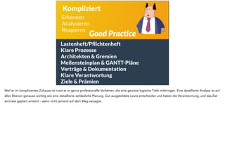 Kompliziert 
Erkennen 
Analysieren 
Reagieren Good Practice 
Lastenheft/Pflichtenheft 
Klare Prozesse 
Architekten & Gremien 
Meilensteinplan & GANTT-Pläne 
Verträge & Dokumentation 
Klare Verantwortung 
Ziele & Prämien 
Weil er im komplizierten Zuhause ist nutzt er er gerne professionelle Verfahren, die eine gewisse logische Tiefe mitbringen. Eine detaillierte Analyse ist auf 
allen Ebenen genauso wichtig wie eine detaillierte verlässliche Planung. Gut ausgebildete Leute entscheiden und haben die Verantwortung, und das Ziel 
wird wie geplant erreicht - wenn nicht jemand auf dem Weg versagte. 
 