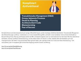 Kompliziert 
dysfunktional 
Transaktionales Management (MbO) 
Grosse, bekannte Prozesse 
Death by Planning 
Architects Don’t Code 
Blamestorming 
Fear of Success 
Die Dysfunktionen sind dementsprechend auch weniger offensichtlich kaputt, sondern benötigen erhebliches Nachdenken. Transnationales Management - 
also Zielvereinbarungen und Bonus - funktionieren nur in einer Ursache-Wirkung-Welt, und laufen in einer komplexen immer auf einen Kuhhandel zur 
Bonusermittlung hinaus. Planung und Prozesse werden wie XML und Gewalt eingesetzt: wenn es nicht funktioniert hat mehr davon! Bei Ihnen übernehmen 
Architekten, Gremien und Planer die Verantwortung, und die anderen haben sich danach zu richten, deshalb sollen die Architekten auch nicht 
mitprogrammieren. Bei Fehlern muss jemand etwas falsch gemacht haben, aber irgendwie landet man nie bei einer klaren Verantwortung - nicht 
verwunderlich, denn im komplexen gibt es keine klare Kopplung zwischen Ursache und Wirkung. 
! 
http://c2.com/cgi/wiki?DeathByPlanning 
http://c2.com/cgi/wiki?FearOfSuccess 
 