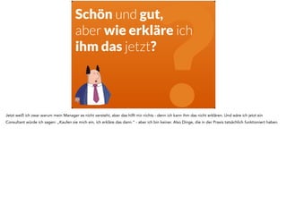 Schön und gut, 
aber wie erkläre ich 
ihm das jetzt? 
? Jetzt weiß ich zwar warum mein Manager es nicht versteht, aber das hilft mir nichts - denn ich kann ihm das nicht erklären. Und wäre ich jetzt ein 
Consultant würde ich sagen: „Kaufen sie mich ein, ich erkläre das dann.“ - aber ich bin keiner. Also Dinge, die in der Praxis tatsächlich funktioniert haben. 
 