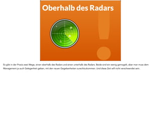 ! Oberhalb des Radars 
Es gibt in der Praxis zwei Wege, einen oberhalb des Radars und einen unterhalb des Radars. Beide sind ein wenig gemogelt, aber man muss dem 
Management ja auch Gelegenheit geben, mit den neuen Gegebenheiten zurechtzukommen. Und diese Zeit will nicht verschwendet sein. 
 