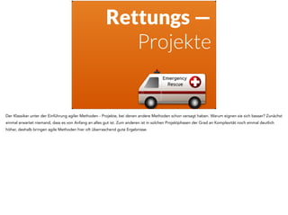 Rettungs — 
Projekte 
Der Klassiker unter der Einführung agiler Methoden - Projekte, bei denen andere Methoden schon versagt haben. Warum eignen sie sich besser? Zunächst 
einmal erwartet niemand, dass es von Anfang an alles gut ist. Zum anderen ist in solchen Projektphasen der Grad an Komplexität noch einmal deutlich 
höher, deshalb bringen agile Methoden hier oft überraschend gute Ergebnisse. 
 