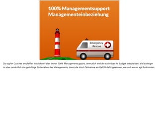 100% Managementsupport 
Managementeinbeziehung 
Die agilen Coaches empfehlen in solchen Fällen immer 100% Managementsupport, vermutlich weil die auch über ihr Budget entscheiden. Viel wichtiger 
ist aber tatsächlich das geduldige Einbeziehen des Managements, damit die durch Teilnahme ein Gefühl dafür gewinnen, wie und warum agil funktioniert. 
 