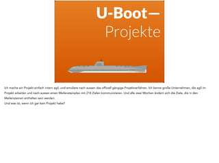 U-Boot— 
Projekte 
Ich mache ein Projekt einfach intern agil, und emuliere nach aussen das offiziell gängige Projektverfahren. Ich kenne große Unternehmen, die agil im 
Projekt arbeiten und nach aussen einen Meilensteinplan mit 218 Zielen kommunizieren. Und alle zwei Wochen ändern sich die Ziele, die in den 
Meilensteinen enthalten sein werden. 
Und was ist, wenn ich gar kein Projekt habe? 
 