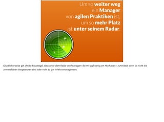 Um so weiter weg 
ein Manager 
von agilen Praktiken ist, 
um so mehr Platz 
ist unter seinem Radar. 
Glücklicherweise gilt oft die Faustregel, dass unter dem Radar von Managern die mit agil wenig am Hut haben - zumindest wenn sie nicht die 
unmittelbaren Vorgesetzten sind oder nicht so gut in Micromanagement. 
 