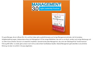 Für gute Manager, die ein offenes Ohr, Hirn und Herz haben gibt es glücklicherweise auch einige Managementmethoden, die für komplexe 
Aufgabenstellung taugen. Insbesondere erfreut sich Management 3.0 hier einiger Beliebtheit, das nicht nur ein Buch, sondern auch einige Werkzeuge und 
vor allem Kurse anbietet. Das kann ich tatsächlich empfehlen. Generell würde jedes Management, das unter den Oberbegriff der Transformationen 
Führung fällt helfen- nur leider gibt es davon noch nicht so viele einfach handhabbare Quellen. Radical Management geht ebenfalls in eine ähnliche 
Richtung, hat aber nie wirklich in Europa abgehoben. 
 