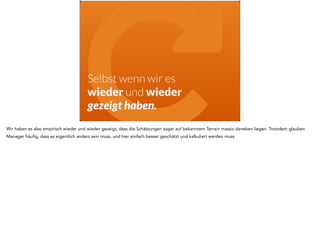 "Selbst wenn wir es 
wieder und wieder 
gezeigt haben. 
Wir haben es also empirisch wieder und wieder gezeigt, dass die Schätzungen sogar auf bekanntem Terrain massiv daneben liegen. Trotzdem glauben 
Manager häufig, dass es eigentlich anders sein muss, und hier einfach besser geschätzt und kalkuliert werden muss. 
 