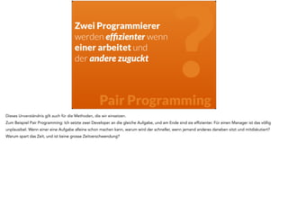? 
Zwei Programmierer 
werden effizienter wenn 
einer arbeitet und 
der andere zuguckt 
Pair Programming 
Dieses Unverständnis gilt auch für die Methoden, die wir einsetzen. 
Zum Beispiel Pair Programming: Ich setzte zwei Developer an die gleiche Aufgabe, und am Ende sind sie effizienter. Für einen Manager ist das völlig 
unplausibel. Wenn einer eine Aufgabe alleine schon machen kann, warum wird der schneller, wenn jemand anderes daneben sitzt und mitdiskutiert? 
Warum spart das Zeit, und ist keine grosse Zeitverschwendung? 
 