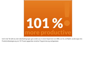 101 % 
more productive ! 
Und in der Tat sieht es unter Laborbedingungen ganz anders aus: In einem Experiment von 2006, von Xu und Rajlich, wurde sogar eine 
Produktivitätssteigerung von 101 Prozent gegenüber einzelner Programmierung nachgewiesen. 
 