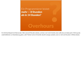 Ein Programmierer leistet 
mehr in 8 Stunden 
? als in 14 Stunden? 
Overhours 
Ein ähnliches Beispiel sind Überstunden. Wenn jemand 8 Stunden arbeitet, und dann noch mal 6 hinterher, dann sollte das zumindest grob in Richtung des 
anderthalbfachen an Arbeitsleistung gehen, oder? Faktisch wird ein Entwickler deutlich weniger produktiv, wenn er mehr als 8 Stunden im Mittel arbeitet. 
 
