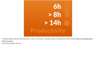 6h 
> 8h 
! > 14h 
Productivity 
Für Wissensarbeiter liegt der Peak sogar bei 6h - wenn er 6 Stunden am Tag aktiv arbeitet ist das Maximum erreicht (Quelle: Why Crunch Modes Doesn’t 
Work: Six Lessons) 
Eine einfache Addition gilt nicht. 
 
