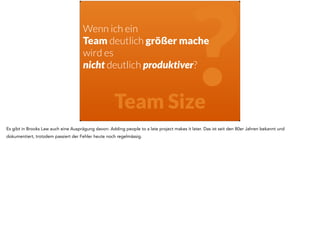 Wenn ich ein 
Team deutlich größer mache 
? wird es 
nicht deutlich produktiver? 
Team SizeEs gibt in Brooks Law auch eine Ausprägung davon: Adding people to a late project makes it later. Das ist seit den 80er Jahren bekannt und 
dokumentiert, trotzdem passiert der Fehler heute noch regelmässig. 
 