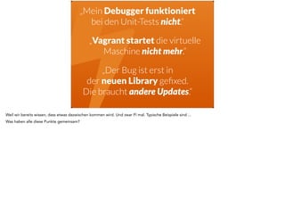 !„Mein Debugger funktioniert 
bei den Unit-Tests nicht.“ 
„Vagrant startet die virtuelle 
Maschine nicht mehr.“ 
„Der Bug ist erst in 
der neuen Library gefixed. 
Die braucht andere Updates.“ 
Weil wir bereits wissen, dass etwas dazwischen kommen wird. Und zwar Pi mal. Typische Beispiele sind ... 
Was haben alle diese Punkte gemeinsam? 
 
