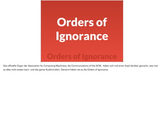 Orders of 
Ignorance 
Orders of Ignorance 
Das offizielle Organ der Association for Computing Machinery, die Communications of the ACM, haben sich mal einen Kopf darüber gemacht, was man 
so alles nicht wissen kann. und das ganze Ausformuliert. Genannt haben sie es die Orders of Ignorance. 
 