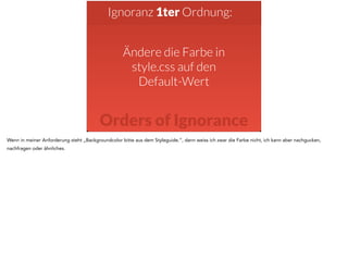Ignoranz 1ter Ordnung: 
Ändere die Farbe in 
style.css auf den 
Default-Wert 
Orders of Ignorance 
Wenn in meiner Anforderung steht „Backgroundcolor bitte aus dem Styleguide.“, dann weiss ich zwar die Farbe nicht, ich kann aber nachgucken, 
nachfragen oder ähnliches. 
 