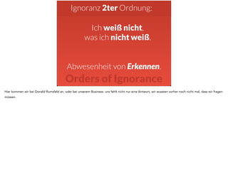 Ignoranz 2ter Ordnung: 
Ich weiß nicht, 
was ich nicht weiß. 
Abwesenheit von Erkennen. 
Orders of Ignorance 
Hier kommen wir bei Donald Rumsfeld an, oder bei unserem Business- uns fehlt nicht nur eine Antwort, wir wussten vorher noch nicht mal, dass wir fragen 
müssen. 
 