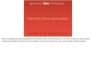 Ignoranz 2ter Ordnung: 
Mach die Library kompatibel. 
Orders of Ignorance 
Wenn ich zum Beispiel eine Library kompatibel machen soll, weiss ich vorher nicht, was ich genau tun muss - denn ich weiss noch nicht mal, welche 
Anpassungen erforderlich sind. Aber ich kann es herausfinden, und ich weiss, was ich dazu tun muss - Library einbinden und Fehler angucken. 
 