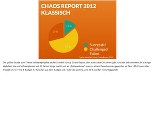 CHAOS REPORT 2012 
KLASSISCH 
29 % 
14 % 
57 % 
Successful 
Challenged 
Failed 
Quelle: Standish Group Chaos Report 2012 
Die größte Studie zum Thema Softwareprojekte ist der Standish Group Chaos Report, den es seit über 20 Jahren gibt. Und der dokumentiert die traurige 
Wahrheit, die uns Softwareleuten seit 20 Jahren Sorge macht und als „Softwarekrise“ quasi zu einem Dauerbrenner geworden ist. Nur 14% Prozent aller 
Projekt sind in Time & Budget. 57 % laufen aus dem Budget und / oder der Zeitline, und 29 % werden nie fertiggestellt. 
 