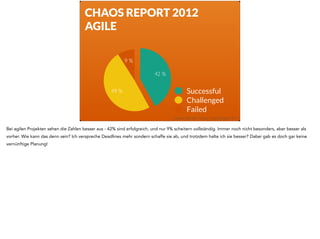 CHAOS REPORT 2012 
AGILE 
9 % 
49 % 
42 % 
Successful 
Challenged 
Failed 
Quelle: Standish Group Chaos Report 2011 
Bei agilen Projekten sehen die Zahlen besser aus - 42% sind erfolgreich, und nur 9% scheitern vollständig. Immer noch nicht besonders, aber besser als 
vorher. Wie kann das denn sein? Ich verspreche Deadlines mehr sondern schaffe sie ab, und trotzdem halte ich sie besser? Dabei gab es doch gar keine 
vernünftige Planung! 
 