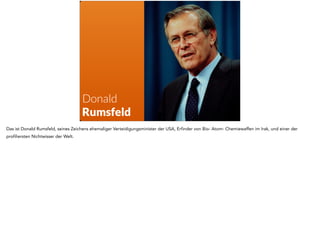 Donald 
Rumsfeld 
Das ist Donald Rumsfeld, seines Zeichens ehemaliger Verteidigungsminister der USA, Erfinder von Bio- Atom- Chemiewaffen im Irak, und einer der 
profiliersten Nichtwisser der Welt. 
 