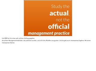 Study the 
actual, 
not the 
official 
management practice 
Und IBM hat ihm einen sehr schönen Auftrag gegeben: 
die echten Managementmethoden, die praktiziert wurden, und nicht die offiziellen anzugucken. Und da gab es ein interessantes Ergebnis. Mit einem 
interessanten Namen. 
 