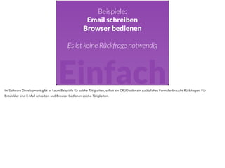 Beispiele: 
Email schreiben 
Browser bedienen 
! 
Es ist keine Rückfrage notwendig 
Einfach 
Im Software Development gibt es kaum Beispiele für solche Tätigkeiten, selbst ein CRUD oder ein zusätzliches Formular braucht Rückfragen. Für 
Entwickler sind E-Mail schreiben und Browser bedienen solche Tätigkeiten. 
 