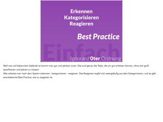Erkennen 
Kategorisieren 
Reagieren 
Best Practice 
Einfach 
Ignoranz 0ter Ordnung 
Weil man auf bekanntem Gelände ist kommt man gut und planbar voran. Das sind genau die Tasks, die wir gut schätzen können, ohne erst groß 
spezifizieren und planen zu müssen. 
Also arbeitet man nach dem System erkennen - kategorisieren - reagieren. Das Reagieren ergibt sich zwangsläufig aus dem Kategorisieren, und es gibt 
eine bekannte Best Practice, wie zu reagieren ist. 
 